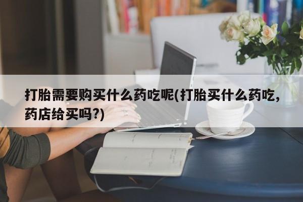 昆山哪里有私人打胎药打胎需要购买什么药吃呢(打胎买什么药吃,药店给买吗?)